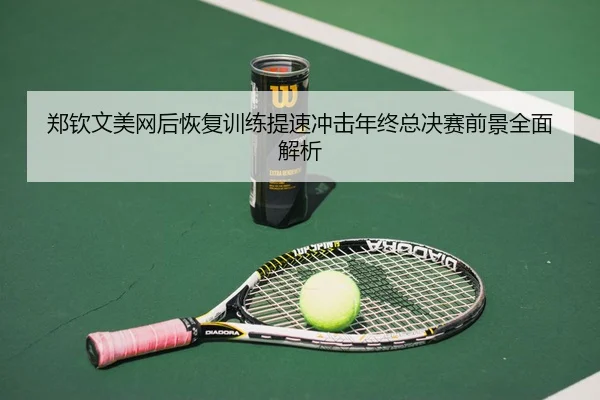 郑钦文美网后恢复训练提速冲击年终总决赛前景全面解析